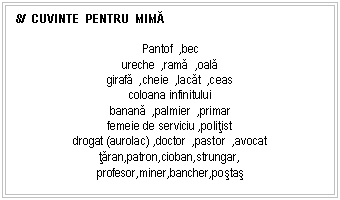 Text Box: 8/ CUVINTE PENTRU MIMĂ

Pantof ,bec
ureche ,rama ,oala
girafa ,cheie ,lacat ,ceas
coloana infinitului
banana ,palmier ,primar
femeie de serviciu ,politist
drogat (aurolac) ,doctor ,pastor ,avocat
taran,patron,cioban,strungar,
profesor,miner,bancher,postas
